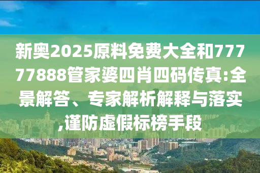 新奧2025原料免費(fèi)大全和77777888管家婆四肖四碼傳真:全景解答、專家解析解釋與落實(shí),謹(jǐn)防虛假標(biāo)榜手段