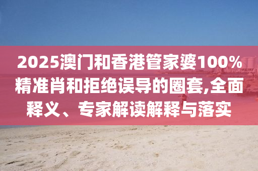 2025澳門和香港管家婆100%精準(zhǔn)肖和拒絕誤導(dǎo)的圈套,全面釋義、專家解讀解釋與落實(shí)