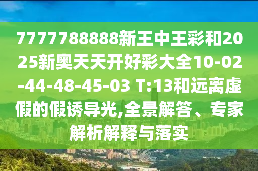 7777788888新王中王彩和2025新奧天天開好彩大全10-02-44-48-45-03 T:13和遠(yuǎn)離虛假的假誘導(dǎo)光,全景解答、專家解析解釋與落實(shí)