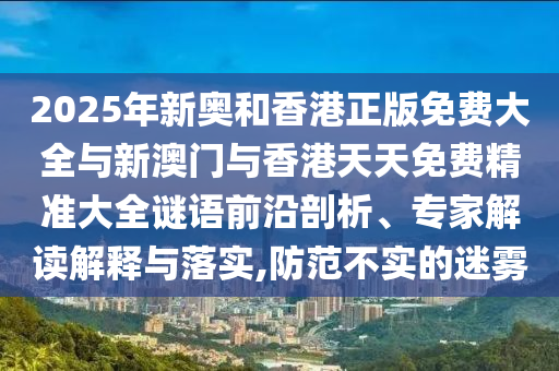 2025年新奧和香港正版免費(fèi)大全與新澳門與香港天天免費(fèi)精準(zhǔn)大全謎語(yǔ)前沿剖析、專家解讀解釋與落實(shí),防范不實(shí)的迷霧