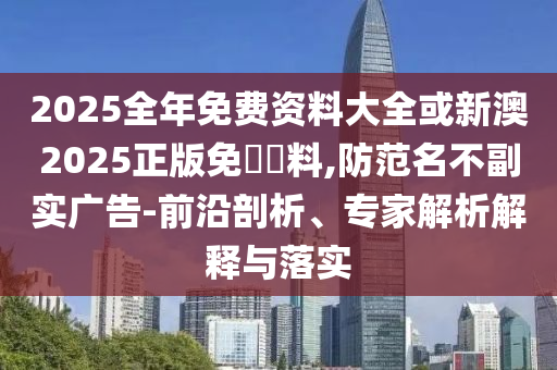 2025全年免費(fèi)資料大全或新澳2025正版免費(fèi)資料,防范名不副實廣告-前沿剖析、專家解析解釋與落實