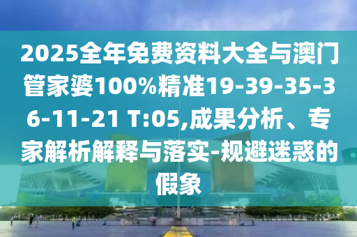 2025全年免費(fèi)資料大全與澳門管家婆100%精準(zhǔn)19-39-35-36-11-21 T:05,成果分析、專家解析解釋與落實(shí)-規(guī)避迷惑的假象