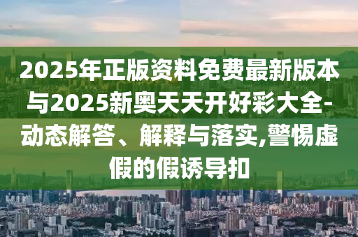 2025年正版資料免費(fèi)最新版本與2025新奧天天開好彩大全-動態(tài)解答、解釋與落實(shí),警惕虛假的假誘導(dǎo)扣