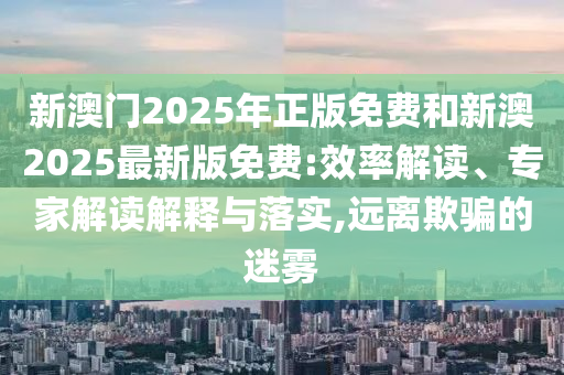 新澳門2025年正版免費(fèi)和新澳2025最新版免費(fèi):效率解讀、專家解讀解釋與落實(shí),遠(yuǎn)離欺騙的迷霧