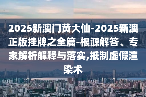 2025新澳門黃大仙-2025新澳正版掛牌之全篇-根源解答、專家解析解釋與落實,抵制虛假渲染術(shù)