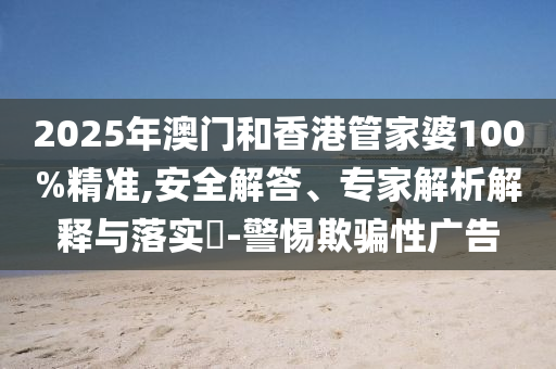 2025年澳門和香港管家婆100%精準,安全解答、專家解析解釋與落實?-警惕欺騙性廣告