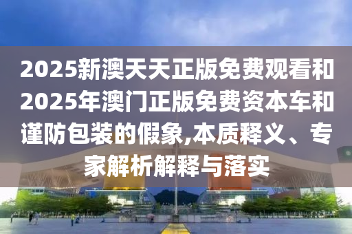 2025新澳天天正版免費觀看和2025年澳門正版免費資本車和謹(jǐn)防包裝的假象,本質(zhì)釋義、專家解析解釋與落實