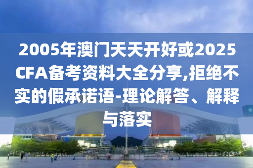 2005年澳門(mén)天天開(kāi)好或2025CFA備考資料大全分享,拒絕不實(shí)的假承諾語(yǔ)-理論解答、解釋與落實(shí)