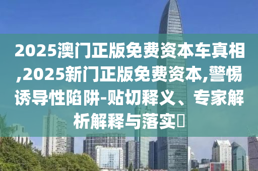 2025澳門正版免費(fèi)資本車真相,2025新門正版免費(fèi)資本,警惕誘導(dǎo)性陷阱-貼切釋義、專家解析解釋與落實(shí)?
