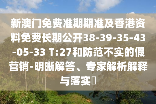 新澳門免費(fèi)準(zhǔn)期期準(zhǔn)及香港資料免費(fèi)長(zhǎng)期公開(kāi)38-39-35-43-05-33 T:27和防范不實(shí)的假營(yíng)銷-明晰解答、專家解析解釋與落實(shí)?