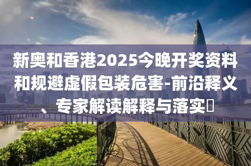 新奧和香港2025今晚開獎資料和規(guī)避虛假包裝危害-前沿釋義、專家解讀解釋與落實?