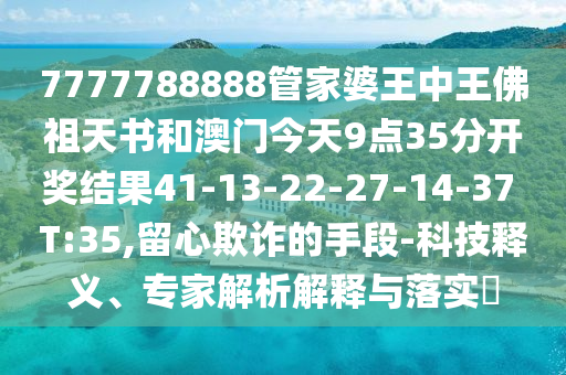 7777788888管家婆王中王佛祖天書和澳門今天9點(diǎn)35分開(kāi)獎(jiǎng)結(jié)果41-13-22-27-14-37 T:35,留心欺詐的手段-科技釋義、專家解析解釋與落實(shí)?