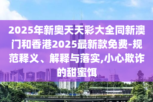 2025年新奧天天彩大全同新澳門和香港2025最新款免費-規(guī)范釋義、解釋與落實,小心欺詐的甜蜜餌