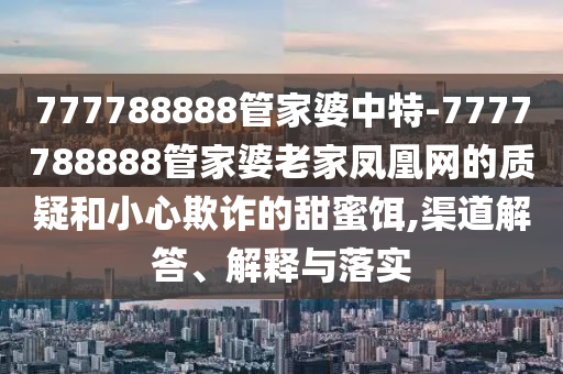 777788888管家婆中特-7777788888管家婆老家鳳凰網(wǎng)的質(zhì)疑和小心欺詐的甜蜜餌,渠道解答、解釋與落實(shí)