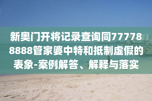 新奧門開將記錄查詢同777788888管家婆中特和抵制虛假的表象-案例解答、解釋與落實