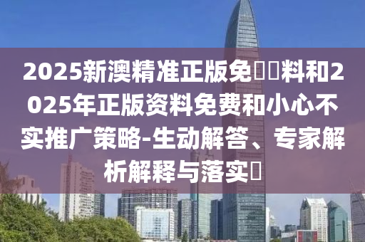 2025新澳精準正版免費資料和2025年正版資料免費和小心不實推廣策略-生動解答、專家解析解釋與落實?