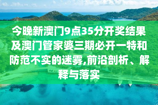 今晚新澳門9點35分開獎結果及澳門管家婆三期必開一特和防范不實的迷霧,前沿剖析、解釋與落實