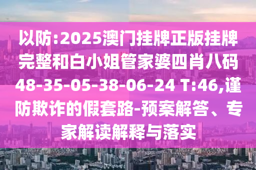 以防:2025澳門掛牌正版掛牌完整和白小姐管家婆四肖八碼48-35-05-38-06-24 T:46,謹(jǐn)防欺詐的假套路-預(yù)案解答、專家解讀解釋與落實