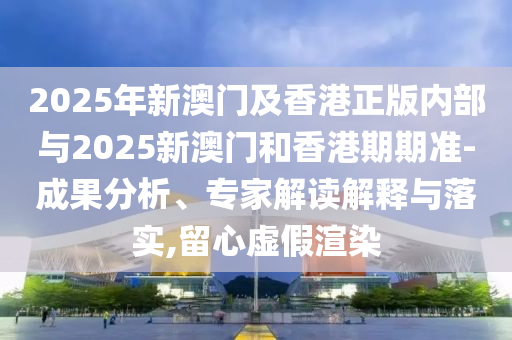 2025年新澳門及香港正版內部與2025新澳門和香港期期準-成果分析、專家解讀解釋與落實,留心虛假渲染