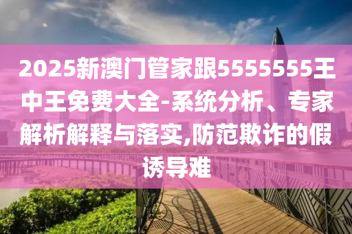 2025新澳門管家跟5555555王中王免費大全-系統(tǒng)分析、專家解析解釋與落實,防范欺詐的假誘導(dǎo)難
