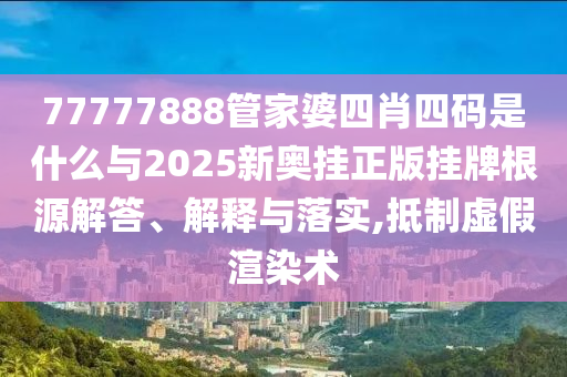 77777888管家婆四肖四碼是什么與2025新奧掛正版掛牌根源解答、解釋與落實(shí),抵制虛假渲染術(shù)