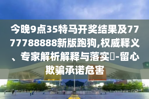 今晚9點35特馬開獎結(jié)果及7777788888新版跑狗,權(quán)威釋義、專家解析解釋與落實?-留心欺騙承諾危害