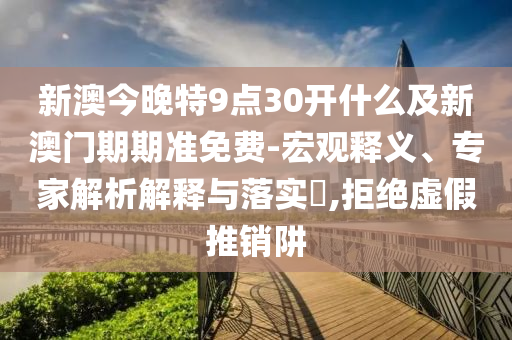 新澳今晚特9點30開什么及新澳門期期準免費-宏觀釋義、專家解析解釋與落實?,拒絕虛假推銷阱