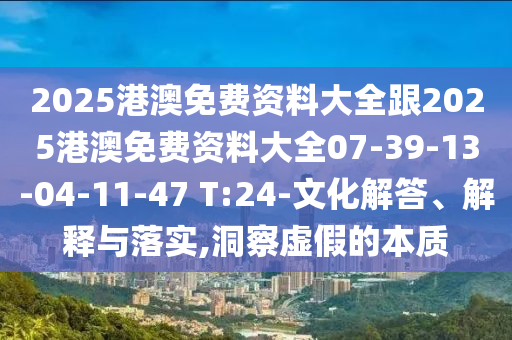 2025港澳免費資料大全跟2025港澳免費資料大全07-39-13-04-11-47 T:24-文化解答、解釋與落實,洞察虛假的本質