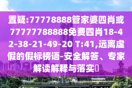 置疑:77778888管家婆四肖或77777788888免費四肖18-42-38-21-49-20 T:41,遠離虛假的假標榜語-安全解答、專家解讀解釋與落實?