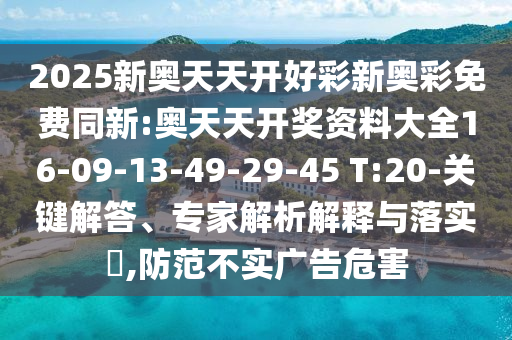 2025新奧天天開好彩新奧彩免費(fèi)同新:奧天天開獎資料大全16-09-13-49-29-45 T:20-關(guān)鍵解答、專家解析解釋與落實?,防范不實廣告危害