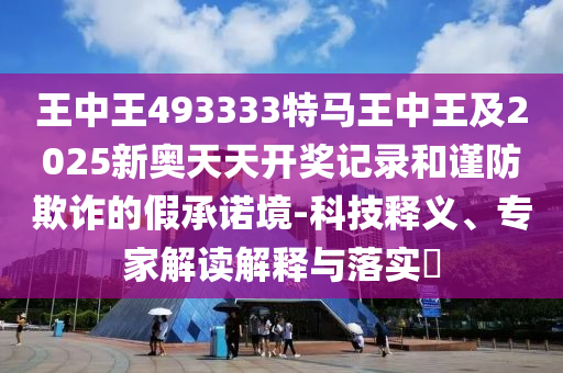 王中王493333特馬王中王及2025新奧天天開獎(jiǎng)記錄和謹(jǐn)防欺詐的假承諾境-科技釋義、專家解讀解釋與落實(shí)?