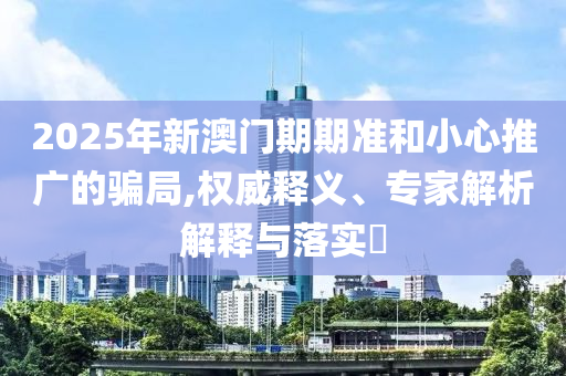 2025年新澳門期期準(zhǔn)和小心推廣的騙局,權(quán)威釋義、專家解析解釋與落實(shí)?