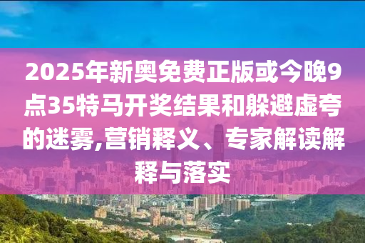 2025年新奧免費(fèi)正版或今晚9點(diǎn)35特馬開獎(jiǎng)結(jié)果和躲避虛夸的迷霧,營(yíng)銷釋義、專家解讀解釋與落實(shí)